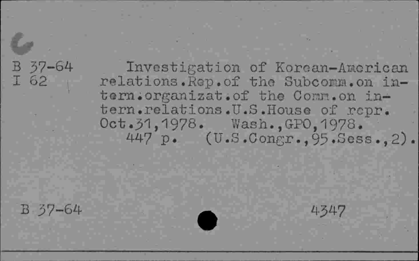 ﻿B 57-64
I 62
Investigation of Koroan-Aaorican relations.Rep.of the Subcom. on intern, organizat. of the Conn.on intern.relations .U.S .House of rcpr. Oct .51,1978. Wash.,GPO,1978.
447 p.	(U.S.Congr.,95«Scss.,2)
B 57-64
4547